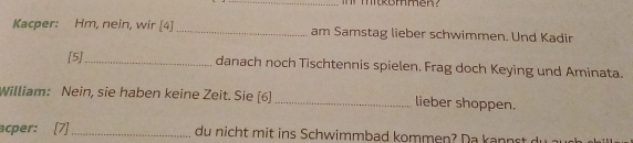 mitkommen? 
Kacper: Hm, nein, wir [4] _am Samstag lieber schwimmen. Und Kadir 
[5]_ 
danach noch Tischtennis spielen. Frag doch Keying und Aminata. 
William: Nein, sie haben keine Zeit. Sie [6] _lieber shoppen. 
acper: [7] _du nicht mit ins Schwimmbad kommen? Da kannst du