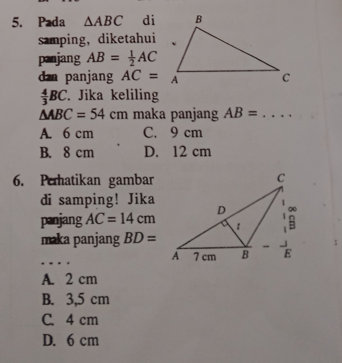 Pada △ ABC di
samping,diketahui
panjang AB= 1/2 AC
dan panjang AC=A
 4/3 BC. Jika keliling
△ ABC=54cm maka panjang AB= _
A. 6 cm C. 9 cm
B. 8 cm D. 12 cm
6. Peratikan gambar
di samping! Jika
panjang AC=14cm
maka panjang BD=
_
A. 2 cm
B. 3,5 cm
C. 4 cm
D. 6 cm