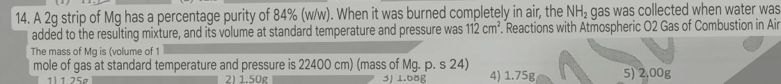 A 2g strip of Mg has a percentage purity of 84% (w/w). When it was burned completely in air, the NH_2 gas was collected when water was
added to the resulting mixture, and its volume at standard temperature and pressure was 112cm^2 Reactions with Atmospheric O2 Gas of Combustion in Air
The mass of Mg is (volume of 1
mole of gas at standard temperature and pressure is 22400 cm) (mass of Mg. p. s 24)
1) 1 25g 2) 1.50g 3) 1.68g 4) 1.75g 5) 2,00g