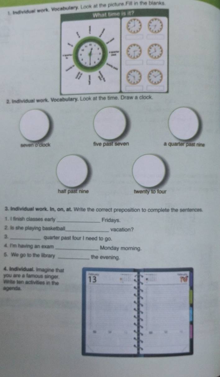 Individual work. Vocabutary, Look at the picture.Filll in the blanks.
What time it?
=
2. Individual work. Vocabulary. Look at the time. Draw a clock.
seven o'clock five past seven a quarter past nine
half past nine twenty to four
3. Individual work. In, on, at. Write the correct preposition to complete the sentences.
1. I finish classes early_ Fridays.
2. is she playing basketball_ vacation?
3._ quarter past four I need to go.
4. I'm having an exam _Monday morning.
5. We go to the library _the evening.
4. Individual. imagine that
you are a famous singer. 13
Write ten activities in the
76°
agenda.