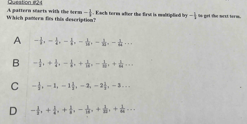 A pattern starts with the term - 1/2 . Each term after the first is multiplied by - 1/2  to get the next term.
Which pattern fits this description?
A - 1/2 , - 1/4 , - 1/8 , - 1/16 , - 1/32 , - 1/64 ...
B - 1/2 , + 1/4 , - 1/8 , + 1/16 , - 1/32 , + 1/64 ...
C - 1/2 , -1, -1 1/2 , -2, -2 1/2 , -3...
D - 1/2 , + 1/4 , + 1/8 , - 1/16 , + 1/32 , + 1/64 ...