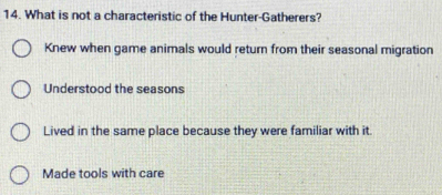 What is not a characteristic of the Hunter-Gatherers?
Knew when game animals would return from their seasonal migration
Understood the seasons
Lived in the same place because they were familiar with it.
Made tools with care