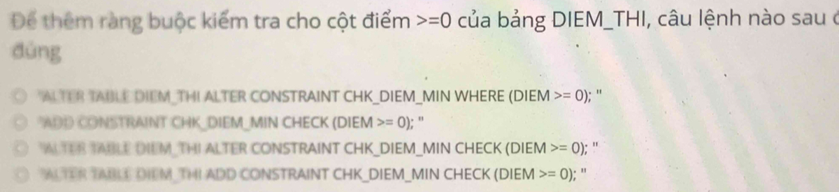 Để thêm ràng buộc kiểm tra cho cột điểm =0 của bảng DIEM_THI, câu lệnh nào sau ở
dùng
"ALTER TABLE DIEM_THI ALTER CONSTRAINT CHK_DIEM_MIN WHERE (DIEM =0); "
"ADD CONSTRAINT CHK_DIEM_MIN CHECK (DIEM>=0); ”
ALTER TABLE DIEM THI ALTER CONSTRAINT CHK_DIEM_MIN CHECK (DIEM =0);'
ACTER TABLE DIEM THI ADD CONSTRAINT CHK_DIEM_MIN CHECK (DIEM =0) : ''