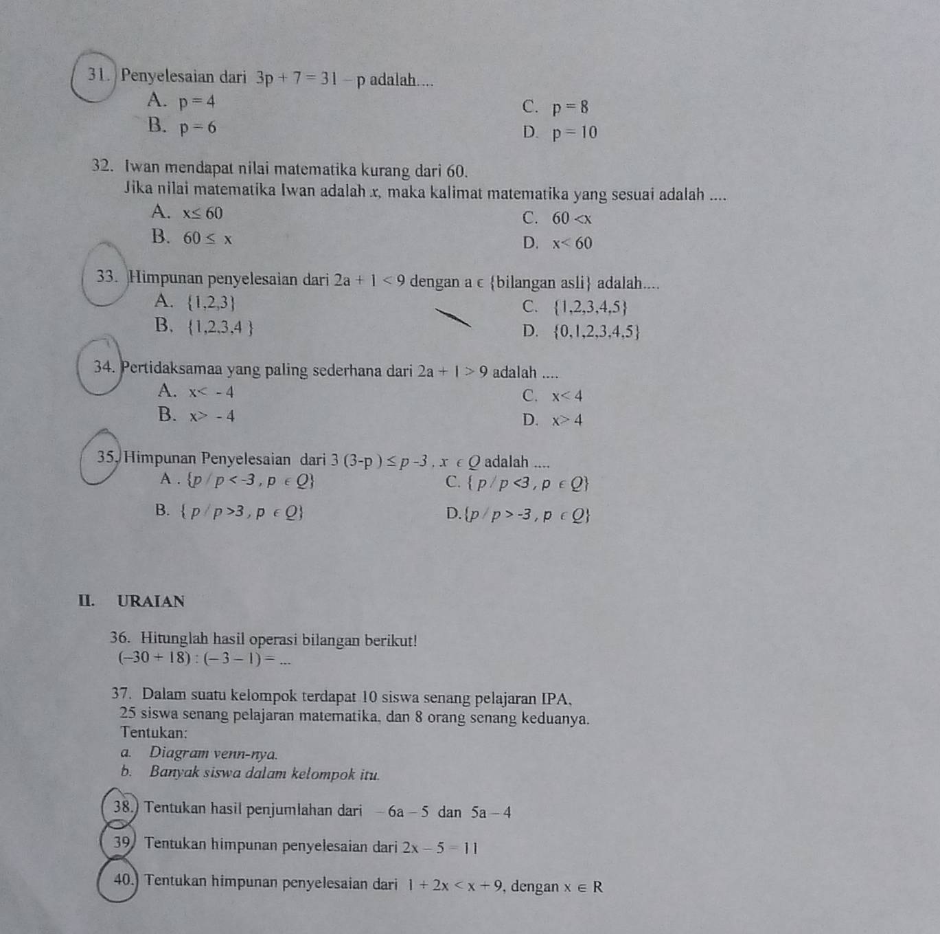 Penyelesaian dari 3p+7=31 - p adalah....
A. p=4
C. p=8
B. p=6
D. p=10
32. Iwan mendapat nilai matematika kurang dari 60.
Jika nilai matematika Iwan adalah x, maka kalimat matematika yang sesuai adalah ....
A. x≤ 60
C. 60
B. 60≤ x
D. x<60</tex>
33. Himpunan penyelesaian dari 2a+1<9</tex> dengan a c bilangan asli adalah....
A.  1,2,3 C.  1,2,3,4,5
B.  1,2,3,4
D.  0,1,2,3,4,5
34. Pertidaksamaa yang paling sederhana dari 2a+1>9 adalah ....
A. x
C. x<4</tex>
B. x>-4
D. x>4
35. Himpunan Penyelesaian dari 3(3-p)≤ p-3. x ∈ 0 adalah ....
A .  p/p C.  p/p<3,p∈ Q
B.  p/p>3,p∈ Q  p/p>-3,p∈ Q
D.
II. URAIAN
36. Hitunglah hasil operasi bilangan berikut!
(-30+18):(-3-1)=
37. Dalam suatu kelompok terdapat 10 siswa senang pelajaran IPA,
25 siswa senang pelajaran matematika, dan 8 orang senang keduanya.
Tentukan:
a. Diagram venn-nya.
b. Banyak siswa dalam kelompok itu.
38.) Tentukan hasil penjumlahan dari -6a-5 dan 5a-4
39 Tentukan himpunan penyelesaian dari 2x-5=11
40.) Tentukan himpunan penyelesaian dari 1+2x , dengan x∈ R