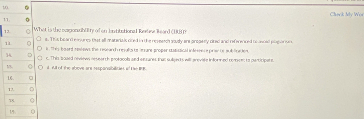 Check My Wor
11.
12. What is the responsibility of an Institutional Review Board (IRB)?
13. a. This board ensures that all materials cited in the research study are properly cited and referenced to avoid plagiarism.
b. This board reviews the research results to insure proper statistical inference prior to publication.
14. c. This board reviews research protocols and ensures that subjects will provide informed consent to participate.
15. d. All of the above are responsibilities of the IRB.
16.
17.
18.
19.