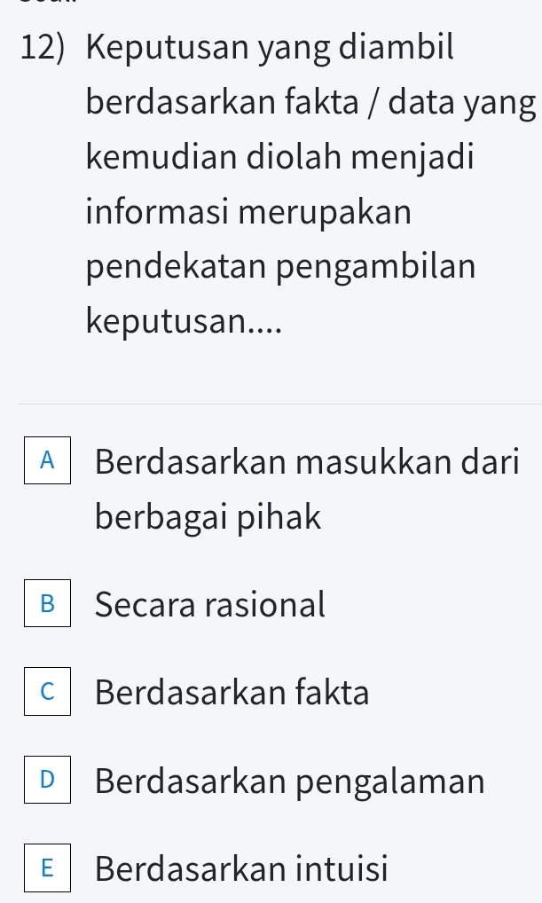 Keputusan yang diambil
berdasarkan fakta / data yang
kemudian diolah menjadi
informasi merupakan
pendekatan pengambilan
keputusan....
A Berdasarkan masukkan dari
berbagai pihak
B Secara rasional
C Berdasarkan fakta
D Berdasarkan pengalaman
E Berdasarkan intuisi