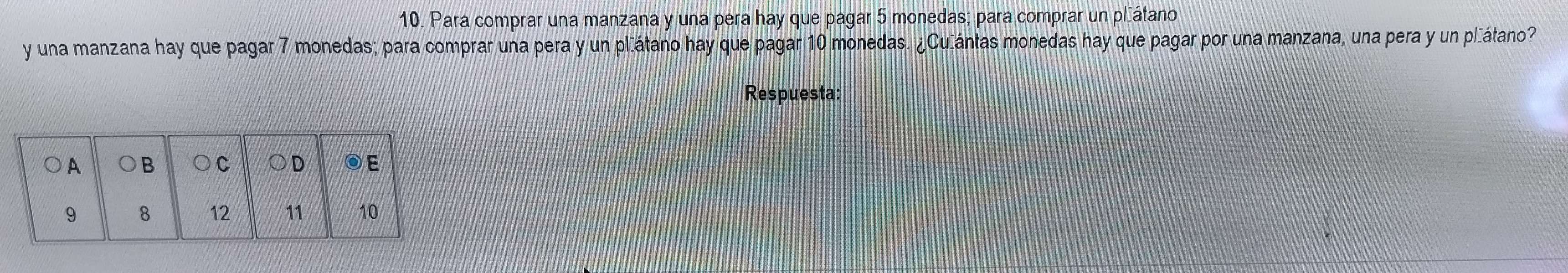 Para comprar una manzana y una pera hay que pagar 5 monedas; para comprar un pláátano 
y una manzana hay que pagar 7 monedas; para comprar una pera y un pláátano hay que pagar 10 monedas. ¿Culántas monedas hay que pagar por una manzana, una pera y un pláátano? 
Respuesta: