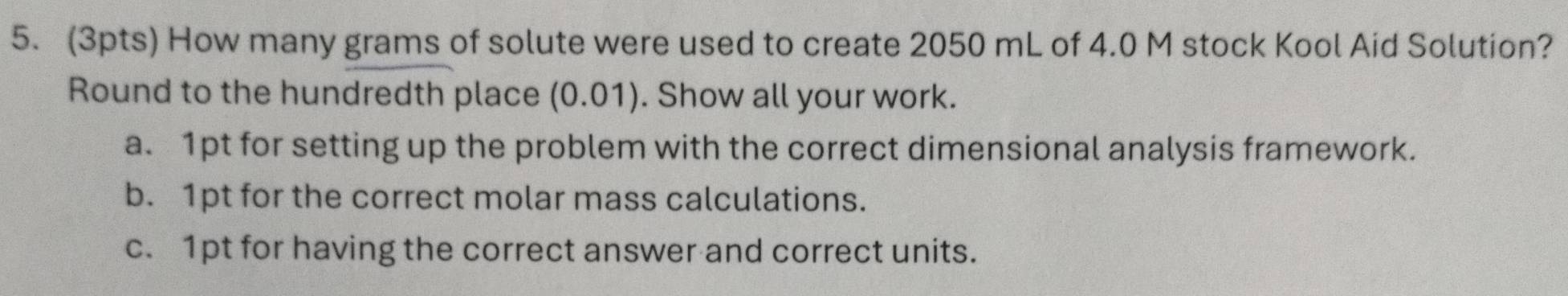 How many grams of solute were used to create 2050 mL of 4.0 M stock Kool Aid Solution? 
Round to the hundredth place (0.01). Show all your work. 
a. 1pt for setting up the problem with the correct dimensional analysis framework. 
b. 1pt for the correct molar mass calculations. 
c. 1pt for having the correct answer and correct units.