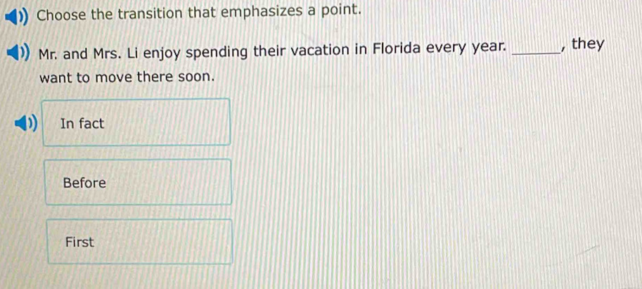 Choose the transition that emphasizes a point.
Mr. and Mrs. Li enjoy spending their vacation in Florida every year. _, they
want to move there soon.
) In fact
Before
First