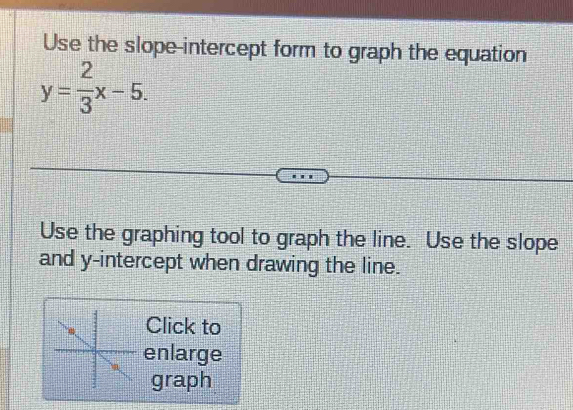 Use the slope-intercept form to graph the equation
y= 2/3 x-5. 
Use the graphing tool to graph the line. Use the slope 
and y-intercept when drawing the line. 
Click to 
enlarge 
graph