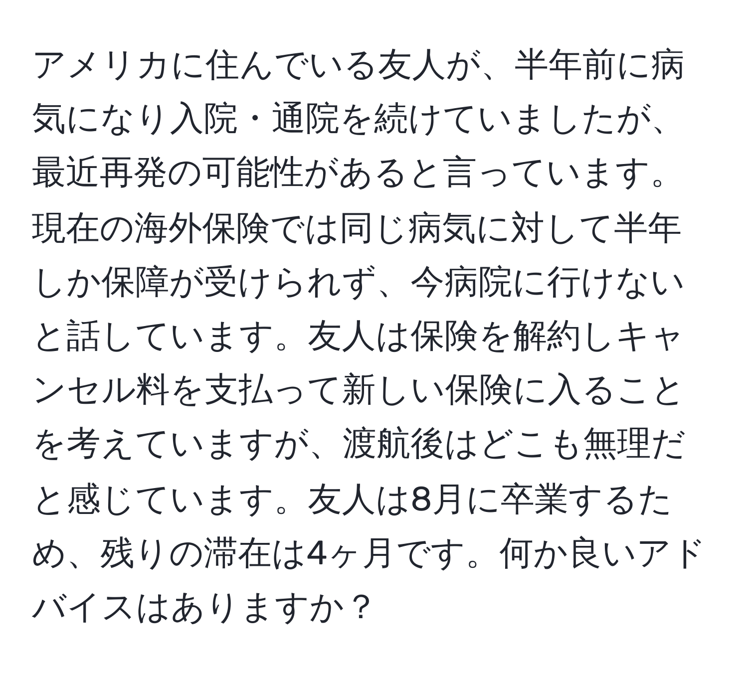 アメリカに住んでいる友人が、半年前に病気になり入院・通院を続けていましたが、最近再発の可能性があると言っています。現在の海外保険では同じ病気に対して半年しか保障が受けられず、今病院に行けないと話しています。友人は保険を解約しキャンセル料を支払って新しい保険に入ることを考えていますが、渡航後はどこも無理だと感じています。友人は8月に卒業するため、残りの滞在は4ヶ月です。何か良いアドバイスはありますか？