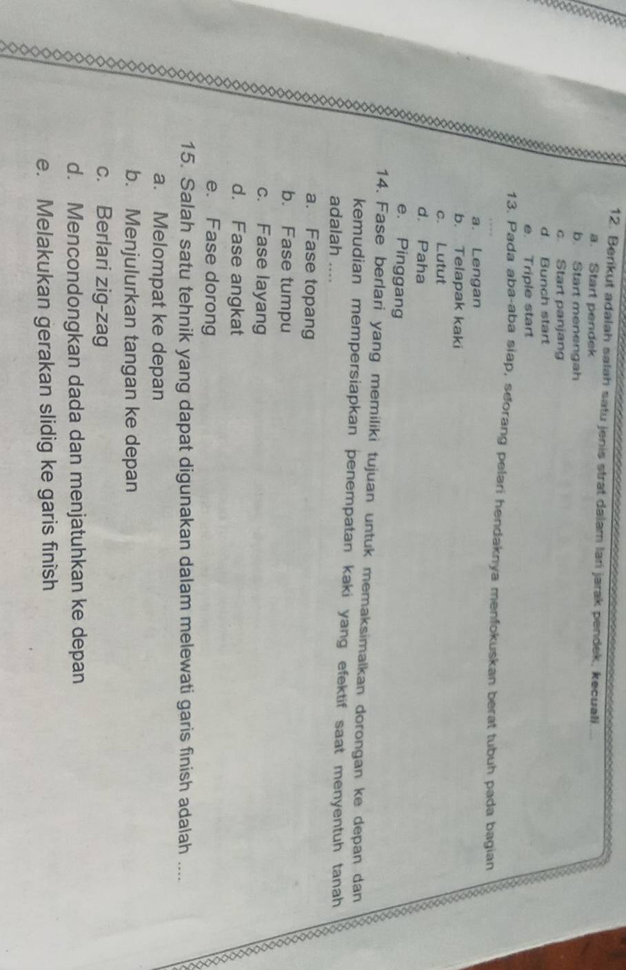 Berikut adalah salah satu jenis strat dalam lari jarak pendek, kecuali
a. Start pendek
b. Start menengah
c. Start panjang
d Bunch start
e. Triple start
13. Pada aba-aba siap, seorang pelari hendaknya menfokuskan berat tubuh pada bagian
a. Lengan
b. Telapak kaki
c. Lutut
d. Paha
e. Pinggang
14. Fase berlari yang memiliki tujuan untuk memaksimalkan dorongan ke depan dan
kemudian mempersiapkan penempatan kaki yang efektif saat menyentuh tanah
adalah ....
a. Fase topang
Q b. Fase tumpu
c. Fase layang
d. Fase angkat
e. Fase dorong
15. Salah satu tehnik yang dapat digunakan dalam melewati garis finish adalah ....
a. Melompat ke depan
b. Menjulurkan tangan ke depan
c. Berlari zig-zag
d. Mencondongkan dada dan menjatuhkan ke depan
e. Melakukan gerakan slidig ke garis finish