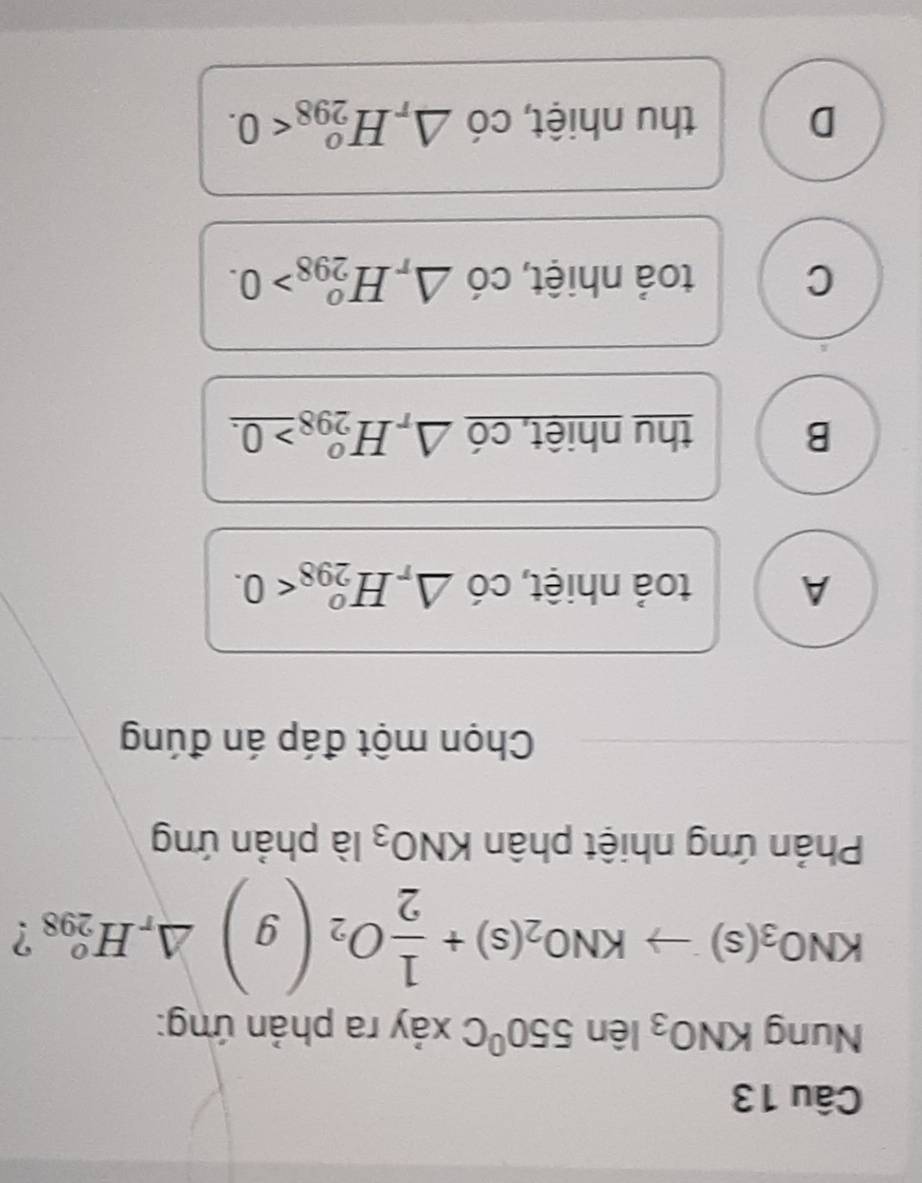 Nung KNO_3len550°C xảy ra phản ứng:
KNO_3(s)to KNO_2(s)+ 1/2 O_2(g)△ _rH_(298)° ?
Phản ứng nhiệt phân KNO_3 là phản ứng
Chọn một đáp án đúng
A toả nhiệt, chat 0△ _rH_(298)^o<0</tex>.
B thu nhiệt, có △ _rH_(298)^o_ >0.
C toả nhiệt, CO △ _rH_(298)^o>0.
D thu nhiệt, cdot 0△ _rH_(298)^o<0</tex>.