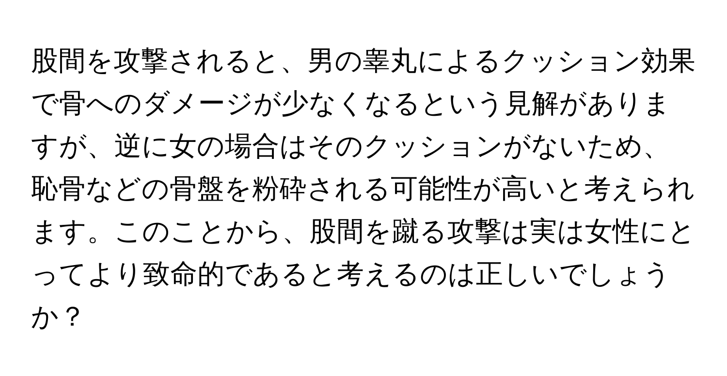 股間を攻撃されると、男の睾丸によるクッション効果で骨へのダメージが少なくなるという見解がありますが、逆に女の場合はそのクッションがないため、恥骨などの骨盤を粉砕される可能性が高いと考えられます。このことから、股間を蹴る攻撃は実は女性にとってより致命的であると考えるのは正しいでしょうか？