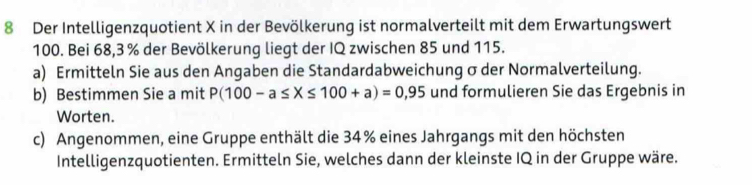 Der Intelligenzquotient X in der Bevölkerung ist normalverteilt mit dem Erwartungswert
100. Bei 68, 3 % der Bevölkerung liegt der IQ zwischen 85 und 115. 
a) Ermitteln Sie aus den Angaben die Standardabweichung σder Normalverteilung. 
b) Bestimmen Sie a mit P(100-a≤ X≤ 100+a)=0,95 und formulieren Sie das Ergebnis in 
Worten. 
c) Angenommen, eine Gruppe enthält die 34% eines Jahrgangs mit den höchsten 
Intelligenzquotienten. Ermitteln Sie, welches dann der kleinste IQ in der Gruppe wäre.