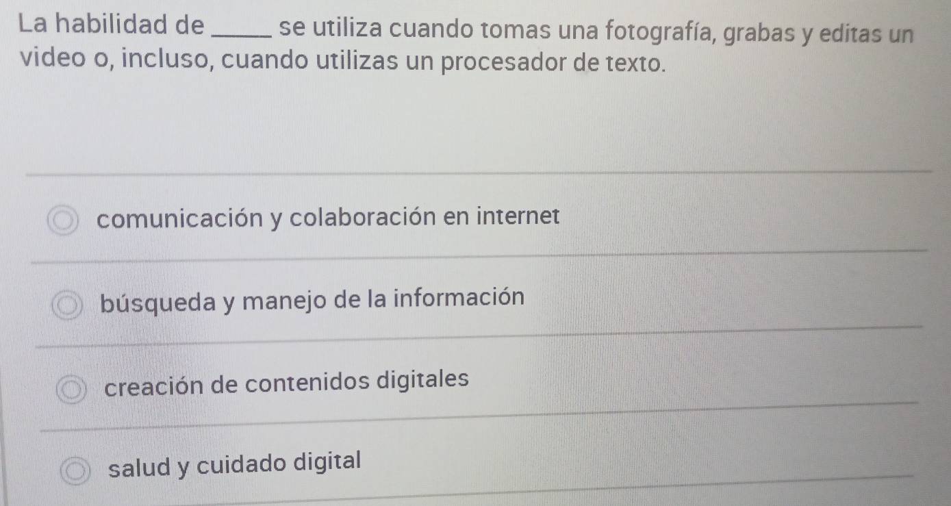 La habilidad de _se utiliza cuando tomas una fotografía, grabas y editas un
video o, incluso, cuando utilizas un procesador de texto.
comunicación y colaboración en internet
búsqueda y manejo de la información
creación de contenidos digitales
salud y cuidado digital