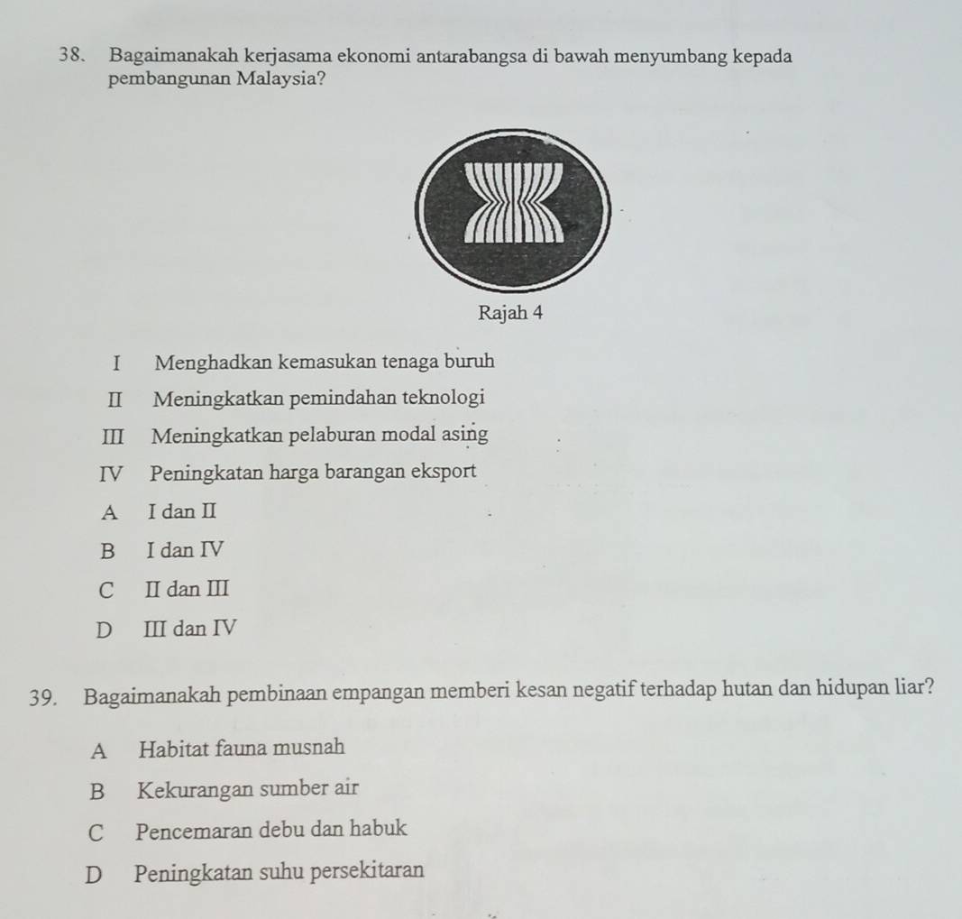 Bagaimanakah kerjasama ekonomi antarabangsa di bawah menyumbang kepada
pembangunan Malaysia?
I Menghadkan kemasukan tenaga buruh
II Meningkatkan pemindahan teknologi
III Meningkatkan pelaburan modal asing
IV Peningkatan harga barangan eksport
A I dan II
B I dan IV
C II dan III
D III dan IV
39. Bagaimanakah pembinaan empangan memberi kesan negatif terhadap hutan dan hidupan liar?
A Habitat fauna musnah
B Kekurangan sumber air
C Pencemaran debu dan habuk
D Peningkatan suhu persekitaran