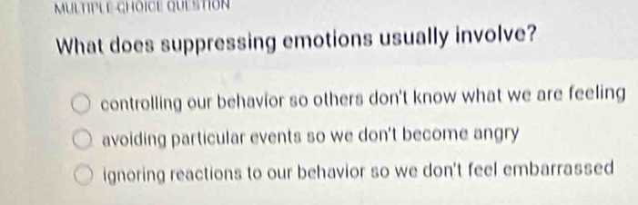 MuLTIPLE-CHOICE QUEStIoN
What does suppressing emotions usually involve?
controlling our behavior so others don't know what we are feeling
avoiding particular events so we don't become angry
ignoring reactions to our behavior so we don't feel embarrassed