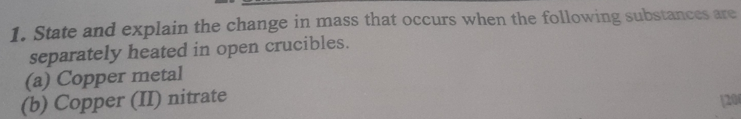 State and explain the change in mass that occurs when the following substances are 
separately heated in open crucibles. 
(a) Copper metal 
(b) Copper (II) nitrate [20