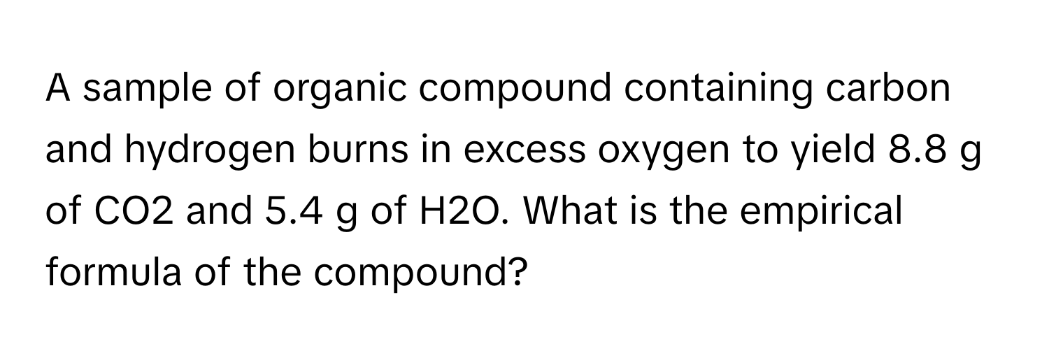 A sample of organic compound containing carbon and hydrogen burns in excess oxygen to yield 8.8 g of CO2 and 5.4 g of H2O. What is the empirical formula of the compound?