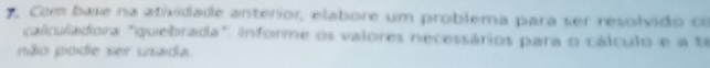 Com base na atividade anterior, elabore um problema para ser resolvido co 
calculadora "quebrada". informe os valores necessários para o cálculo e a té 
não pode ser usada