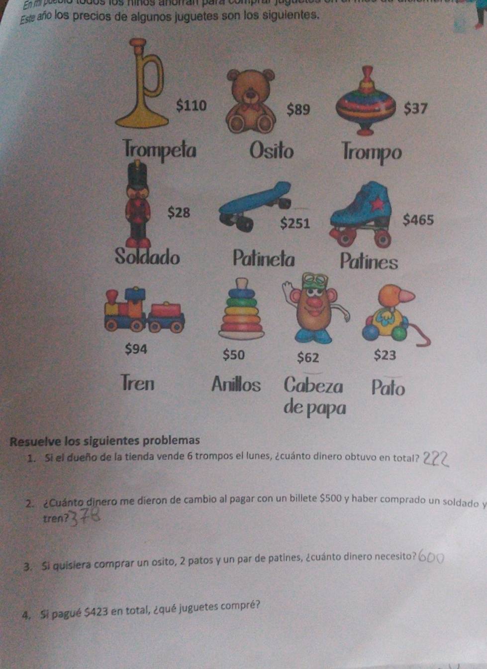 en mirpecolo todos los hiños anotran para comprar . 
Este año los precios de algunos juguetes son los siguientes. 
Resuelve los siguientes problemas 
1. Si el dueño de la tienda vende 6 trompos el lunes, ¿cuánto dinero obtuvo en total? 
2 ¿Cuánto dinero me dieron de cambio al pagar con un billete $500 y haber comprado un soldado y 
tren? 
3. Si quisiera comprar un osito, 2 patos y un par de patines, ¿cuánto dinero necesito? 
4. Si pagué $423 en total, ¿qué juguetes compré?