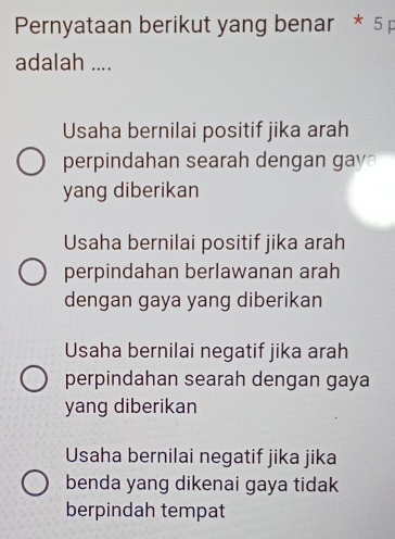 Pernyataan berikut yang benar * 5 p
adalah ....
Usaha bernilai positif jika arah
perpindahan searah dengan gay
yang diberikan
Usaha bernilai positif jika arah
perpindahan berlawanan arah
dengan gaya yang diberikan
Usaha bernilai negatif jika arah
perpindahan searah dengan gaya
yang diberikan
Usaha bernilai negatif jika jika
benda yang dikenai gaya tidak
berpindah tempat