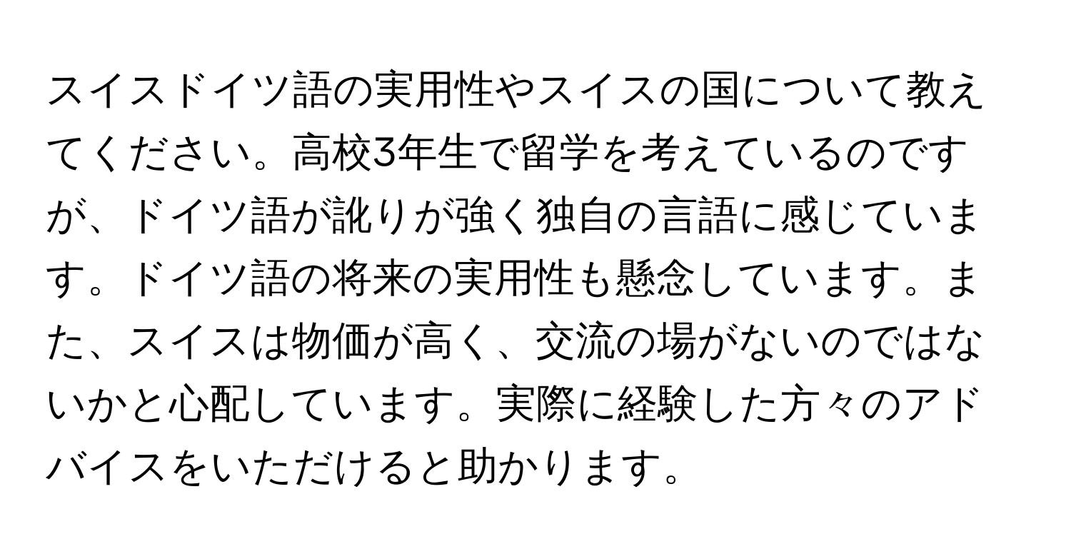 スイスドイツ語の実用性やスイスの国について教えてください。高校3年生で留学を考えているのですが、ドイツ語が訛りが強く独自の言語に感じています。ドイツ語の将来の実用性も懸念しています。また、スイスは物価が高く、交流の場がないのではないかと心配しています。実際に経験した方々のアドバイスをいただけると助かります。