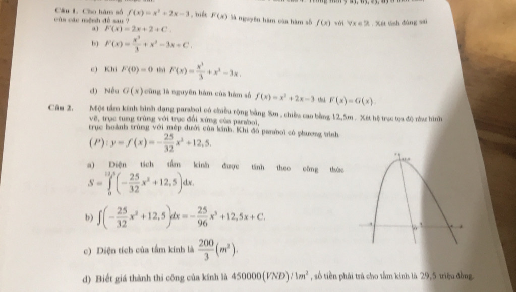 Cho hàm số f(x)=x^2+2x-3 , biết F(x) là nguyên hàm của hàm số f(x) với ∀x ∈R . Xét tính đùng sai
của các mệnh đề sau ?
a) F(x)=2x+2+C.
b) F(x)= x^3/3 +x^2-3x+C.
e) Khi F(0)=0 thì F(x)= x^3/3 +x^2-3x.
d) Nều G(x) cũng là nguyên hàm của hàm số f(x)=x^2+2x-3 thì F(x)=G(x).
Câu 2. Một tầm kính hình dạng parabol có chiều rộng bằng 8m , chiều cao bằng 12,5m . Xét hệ trục tọa độ như hình
vẽ, trục tung trùng với trục đổi xứng của parabol,
trục hoành trùng với mép dưới của kính. Khi đó parabol có phương trình
(P):y=f(x)=- 25/32 x^2+12,5.
a) Diện tích tấm kinh được tính theo công thức
S=∈tlimits _0^((13,5)(-frac 25)32x^2+12,5)dx.
b) ∈t (- 25/32 x^2+12,5)dx=- 25/96 x^3+12,5x+C.
c) Diện tích của tấm kính là  200/3 (m^2).
d) Biết giá thành thi công của kính là 450000(VND)/1m^2 , số tiền phải trà cho tấm kính là 29,5 triệu đồng.