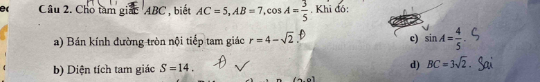 e( Câu 2. Cho tàm giác ABC , biết AC=5, AB=7, cos A= 3/5 . Khi đó:
a) Bán kính đường tròn nội tiếp tam giác r=4-sqrt(2) c) sin A= 4/5 . 
b) Diện tích tam giác S=14.
d) BC=3sqrt(2).