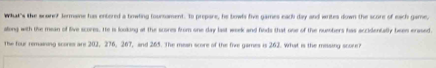 What's the score? Jermaine has entered a bowling tournament. To prepare, he bowls five games each day and writes down the score of each game, 
along with the mean of five scores. He is looking at the scores from one day last week and finds that one of the numtiers has accidentally been erased. 
The four remaining scores are 202, 276, 207, and 265. The mean score of the five games is 262. What is the missing score?