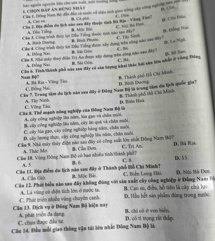 bảo nguồn nguyên liệu cho sản xuất, môi trường sóng X
I. CHọN đÁP ÁN ĐÚNG NHÁt
D, Chè.
Câu 1. Đông Nam Bộ dẫn đầu cả nước về diện tích gieo trồng cây công nghiệp nào sau ===
A. Cao su. B. Cả phê. C. Dừra.
Câu 2. Địa điểm du lịch nào sau đây thuộc tỉnh Bà Rịa - Vũng Tàu?
D. Côn Đảo,
C. Núi Bà Đen.
A. Dầu Tiếng. B. Mộc Bài.
Câu 3. Công trình thủy lợi Dầu Tiếng thuộc tinh nào sau đây? D. Đồng Nai.
A. Bình Dương. B. Bình Phước. C. Tây Ninh.
D. La Ngà.
Câu 4. Công trình thủy lợi Dầu Tiếng được xây dựng trên sông nào sau đây?
A. Đồng Nai. B. Sài Gòn. C, Bé.
D. Sê San.
Câu 5. Nhà máy thuỷ điện Trị An được xây dựng trên sông nào sau đây?
A. Đồng Nai. B. Sài Gòn. C. Bé.
Câu 6. Tỉnh/thành phố nào sau đây có sản lượng khai thác hải sản lớn nhất ở vùng Đông
Nam Bộ?
B. Thành phố Hồ Chí Minh.
A. Bà Rja - Vũng Tàu.
C. Đồng Nai. D. Bình Dương.
Câu 7. Trung tâm du lịch nào sau đây ở Đông Nam Bộ là trung tâm du lịch quốc gia?
B. Thành phố Hồ Chí Minh.
A. Tây Ninh.
C. Vũng Tàu. D. Biên Hoà.
Câu 8. Thế mạnh nông nghiệp của Đông Nam Bộ là
A. cây công nghiệp lâu năm, lúa gạo và chăn nuôi.
B. cây công nghiệp lâu năm, cây ăn quả và chăn nuôi.
C. cây lúa gạo, cây công nghiệp hàng năm, chăn nuôi.
D. cây lương thực, cây công nghiệp lâu năm, chăn nuôi.
Câu 9. Nhà máy thủy điện nào sau đây có công suất lớn nhất Đông Nam Bộ?
A. Thác Mơ. B. Cần Đơn. C. Trị An. D. Bà Rịa.
Câu 10. Vùng Đông Nam Bộ có bao nhiêu tinh/thành phố?
A. 5. B. 6. C. 8. D. 13.
Câu 11. Địa điễm du lịch nào sau đây ở Thành phố Hồ Chí Minh?
A. Cần Giờ. B. Mộc Bài. C. Biển Long Hải. D. Núi Bà Đen.
Câu 12. Phát biểu nào sau đây không đúng với săn xuất cây công nghiệp ở Đông Nam Bộ
A. Là vùng có diện tích lớn ở nước ta. B. Cao su, điều, hồ tiêu là cây chủ lực.
C. Phát triển nhiều vùng chuyên canh. D. Hầu hết sản phầm dùng trong nước.
Câu 13. Dịch vụ ở Đông Nam Bộ hiện nay
A. phát triển đa đạng. B. chỉ có ở ven biển.
C. chưa được đầu tư. D. có tỉ trọng rất thấp.
Câu 14. Đầu mối giao thông vận tải lớn nhất Đông Nam Bộ là