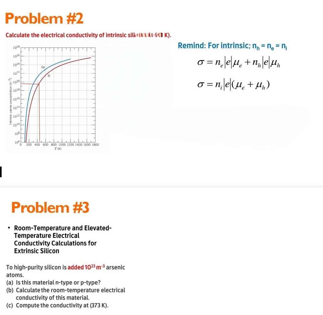 Problem #2
Calculate the electrical conductivity of intrinsic sili ILA # K).
Remind: For intrinsic; n_h=n_e=n_i
sigma =n_e|e|mu _e+n_h|e|mu _h
sigma =n_i|e|(mu _e+mu _h)
Problem #3
Room-Temperature and Elevated-
Temperature Electrical
Conductivity Calculations for
Extrinsic Silicon
To high-purity silicon is added 10^(23)m^(-3) arsenic
atoms.
(a) Is this material n-type or p-type?
(b) Calculate the room-temperature electrical
conductivity of this material.
(c) Compute the conductivity at (373 K).