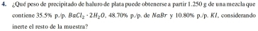 ¿Qué peso de precipitado de haluro de plata puede obtenerse a partir 1.250 g de una mezela que 
contiene 35.5% p./p. BaCl_2· 2H_2O 4 8.70% p./p. de NαBr y 10.80% p./p. K7, considerando 
inerte el resto de la muestra?