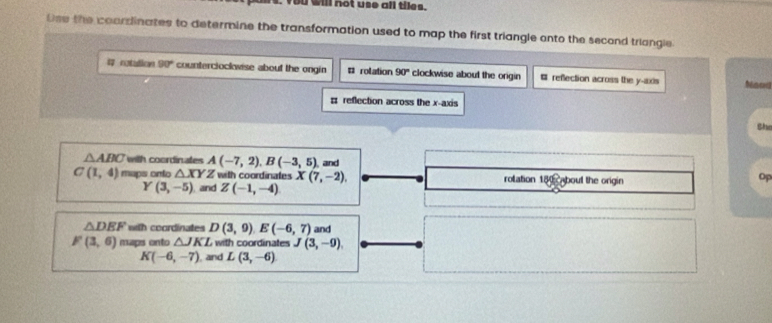 bo will not use all tiles.
Use the coarzlinates to determine the transformation used to map the first triangle anto the second triangle
# rotation 90° counterciockwise about the ongin # rolation 90° clockwise about the origin # refection across the y-axis Nao
# reflection across the x-axis
Bhe
△ ABC with coordinates A(-7,2), B(-3,5)
C(1,4) maps onto △ XY Z with coordinates X(7,-2), , and
rolation 180 about the origin
Op
Y(3,-5) and Z(-1,-4)
△ DEF with coordinates D(3,9). E(-6,7) and
F(3,6) maps onto △ JKL with coordinates J(3,-9)
K(-6,-7) and L(3,-6)