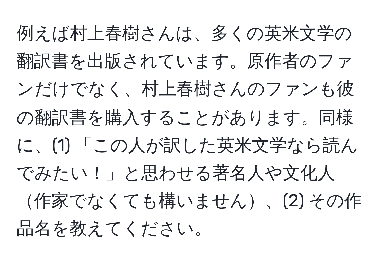 例えば村上春樹さんは、多くの英米文学の翻訳書を出版されています。原作者のファンだけでなく、村上春樹さんのファンも彼の翻訳書を購入することがあります。同様に、(1) 「この人が訳した英米文学なら読んでみたい！」と思わせる著名人や文化人作家でなくても構いません、(2) その作品名を教えてください。