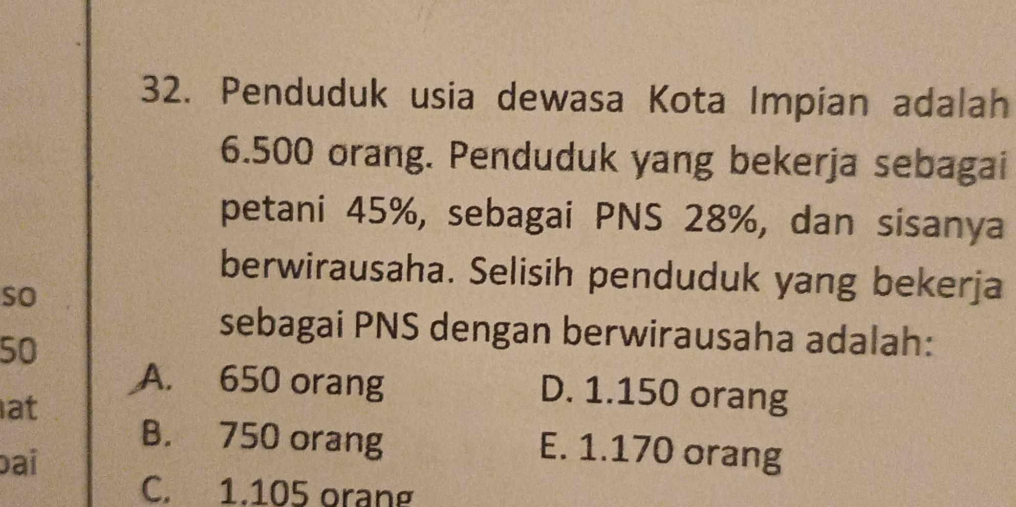 Penduduk usia dewasa Kota Impian adalah
6.500 orang. Penduduk yang bekerja sebagai
petani 45%, sebagai PNS 28%, dan sisanya
berwirausaha. Selisih penduduk yang bekerja
so
sebagai PNS dengan berwirausaha adalah:
50
A. 650 orang
at
D. 1.150 orang
B. 750 orang
bai
E. 1.170 orang
C. 1.105 orang