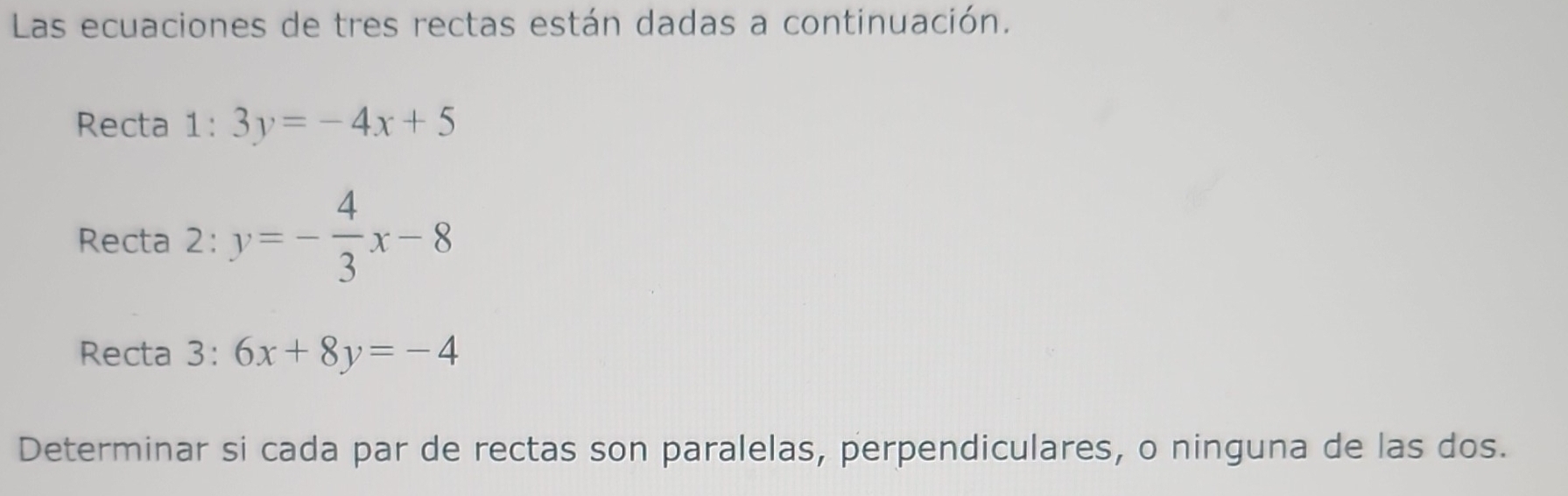 Las ecuaciones de tres rectas están dadas a continuación.
Recta 1:3y=-4x+5
Recta 2: y=- 4/3 x-8
Recta 3: :6x+8y=-4
Determinar si cada par de rectas son paralelas, perpendiculares, o ninguna de las dos.