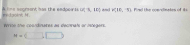 A line segment has the endpoints U(-5,10) and V(10,-5)
midpoint M. . Find the coordinates of its 
Write the coordinates as decimals or integers.
M=(□ ,□ )