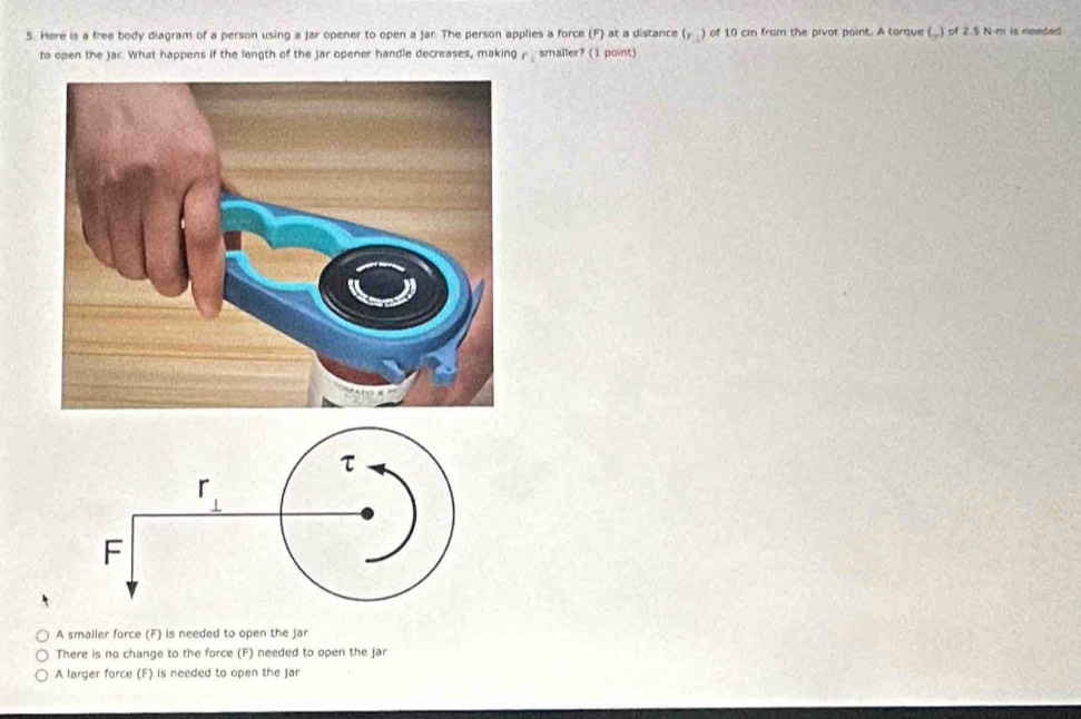 Here is a free body diagram of a person using a jar opener to open a Jar. The person applies a force (F) at a distance (y ) of 10 cm from the pivot point. A torque (.) of 2.5 N-m is needed
to open the Jar. What happens if the length of the jar opener handle decreases, making r_1 smaller? (1 point)
A smaller force (F) is needed to open the jar
There is no change to the force (F) needed to open the jar
A larger force (F) is needed to open the jar