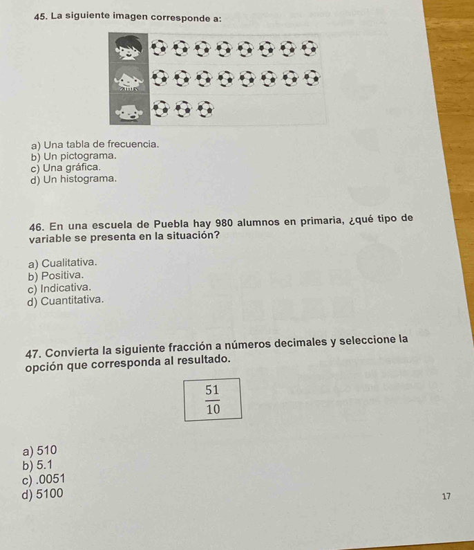 La siguiente imagen corresponde a:
a) Una tabla de frecuencia.
b) Un pictograma.
c) Una gráfica.
d) Un histograma.
46. En una escuela de Puebla hay 980 alumnos en primaria, ¿qué tipo de
variable se presenta en la situación?
a) Cualitativa.
b) Positiva.
c) Indicativa.
d) Cuantitativa.
47. Convierta la siguiente fracción a números decimales y seleccione la
opción que corresponda al resultado.
 51/10 
a) 510
b) 5.1
c).0051
d) 5100 17