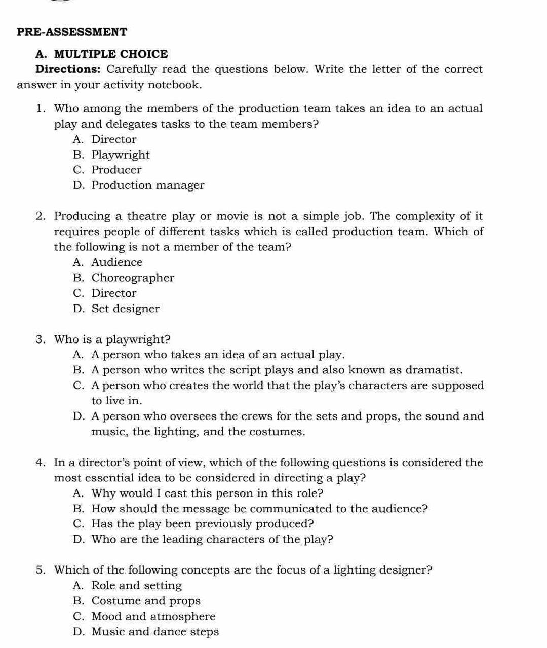 PRE-ASSESSMENT
A. MULTIPLE CHOICE
Directions: Carefully read the questions below. Write the letter of the correct
answer in your activity notebook.
1. Who among the members of the production team takes an idea to an actual
play and delegates tasks to the team members?
A. Director
B. Playwright
C. Producer
D. Production manager
2. Producing a theatre play or movie is not a simple job. The complexity of it
requires people of different tasks which is called production team. Which of
the following is not a member of the team?
A. Audience
B. Choreographer
C. Director
D. Set designer
3. Who is a playwright?
A. A person who takes an idea of an actual play.
B. A person who writes the script plays and also known as dramatist.
C. A person who creates the world that the play’s characters are supposed
to live in.
D. A person who oversees the crews for the sets and props, the sound and
music, the lighting, and the costumes.
4. In a director’s point of view, which of the following questions is considered the
most essential idea to be considered in directing a play?
A. Why would I cast this person in this role?
B. How should the message be communicated to the audience?
C. Has the play been previously produced?
D. Who are the leading characters of the play?
5. Which of the following concepts are the focus of a lighting designer?
A. Role and setting
B. Costume and props
C. Mood and atmosphere
D. Music and dance steps