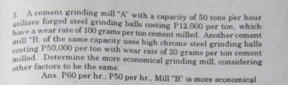 A cement grinding mill "A" with a capacity of 50 tons per hour
utilizes forged steel grinding balls costing P12,000 per ton, which 
have a wear rate of 100 grams per ton cement milled. Another cement 
mill “B: of the same capacity uses high chrome steel grinding balls 
costing P50,000 per ton with wear rate of 20 grams per ton cement 
milled. Determine the more economical grinding mill, considering 
other factors to be the same. 
Ans. P60 per hr.; P50 per hr., Mill “B ” is more economical