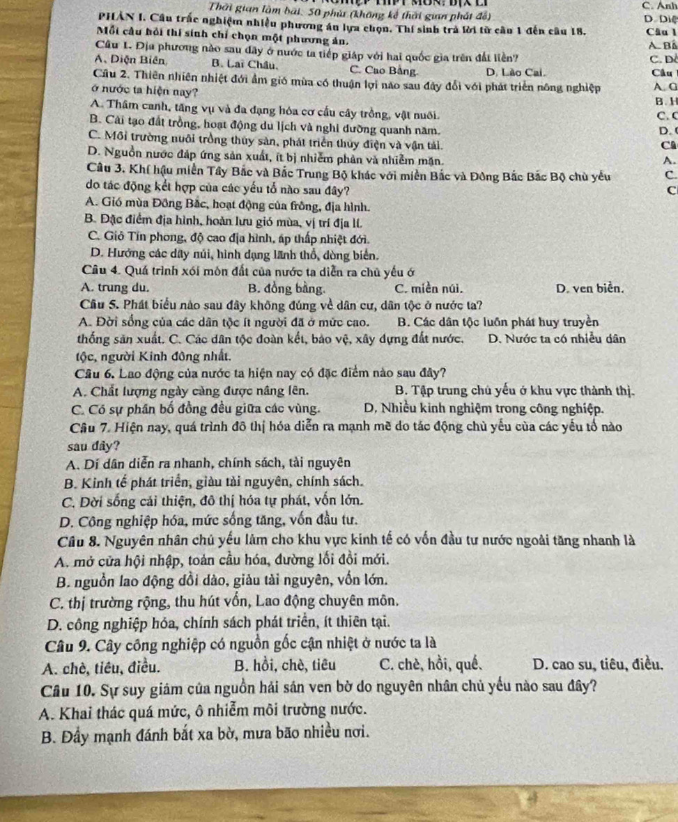 Thời gian làm bài, 50 phù (không kế thời gian phát đế) C. Ảnh D Diệ
PHẢN I. Cầu trắc nghiệm nhiều phương án lựa chọn. Thí sinh trả lời từ cầu 1 đến câu 18. Câu l
Mỗi cầu hồi thí sinh chí chọn một phương ản,
A. Bá
Cầu 1. Địa phương nào sau đây ở nước ta tiếp giáp với hai quốc gia trên đất liền?
C. D.
A. Diện Biên B. Lai Châu, C. Cao Bảng D. Lão Cai.  Câu 
Câu 2. Thiên nhiên nhiệt đới ẩm gió mùa có thuận lợi nao sau đây đổi với phát triển nông nghiệp
ở nước ta hiện nay? A. G
B. H
A. Thâm canh, tăng vụ và đa đạng hóa cơ cấu cây trồng, vật nuôi.
C. C
B. Cải tạo đất trồng, hoạt động du lịch và nghi đường quanh năm. D.
C. Môi trường nuôi trồng thủy sản, phát triển thủy điện và vận tái.
CA
D. Nguồn nước đáp ứng sản xuất, ít bị nhiễm phản và nhiễm mặn.
A.
Câu 3. Khí hậu miền Tây Bắc và Bắc Trung Bộ khác với miền Bắc và Đông Bắc Bắc Bộ chủ yểu C.
do tác động kết hợp của các yếu tổ nào sau đây? C
A. Gió mùa Đông Bắc, hoạt động của frông, địa hình.
B. Đặc điểm địa hình, hoàn lưu gió mùa, vị trí địa lí.
C. Giỏ Tín phong, độ cao địa hình, áp thấp nhiệt đới.
D. Hướng các dây núi, hình dạng lãnh thổ, dòng biển.
Câu 4. Quá trình xói môn đất của nước ta diễn ra chủ yếu ớ
A. trung du. B. đồng bằng. C. miền núì. D. ven biển.
Cầu 5. Phát biểu nào sau đây không đúng về dân cư, dân tộc ở nước ta?
A. Đời sống của các dân tộc ít người đã ở mức cao. B. Các dân tộc luồn phát huy truyền
thống sản xuất. C. Các dân tộc đoàn kết, bảo vệ, xây dựng đất nước. D. Nước ta có nhiều dân
tộc, người Kinh đông nhất.
Câu 6. Lao động của nước ta hiện nay có đặc điểm nào sau đây?
A. Chất lượng ngày cảng được nâng lên. B. Tập trung chủ yếu ở khu vực thành thị.
C. Có sự phần bố đồng đều giữa các vùng. D, Nhiều kinh nghiệm trong công nghiệp.
Câu 7. Hiện nay, quá trình đô thị hóa diễn ra mạnh mẽ do tác động chủ yếu của các yếu tổ nào
sau dây?
A. Dí dân diễn ra nhanh, chính sách, tài nguyên
B. Kinh tế phát triển, giàu tải nguyên, chính sách.
C. Dời sống cải thiện, đô thị hóa tự phát, vốn lớn.
D. Công nghiệp hóa, mức sống tăng, vốn đầu tư.
Câu 8. Nguyên nhân chủ yếu lâm cho khu vực kinh tế có vốn đầu tư nước ngoài tăng nhanh là
A. mở cửa hội nhập, toán cầu hóa, đường lối đồi mới.
B. nguồn lao động đồi dào, giàu tài nguyên, vốn lớn.
C. thị trường rộng, thu hút vổn, Lao động chuyên môn.
D. công nghiệp hóa, chính sách phát triển, ít thiên tại.
Câu 9. Cây công nghiệp có nguồn gốc cận nhiệt ở nước ta là
A. chè, tiêu, điều. B. hồi, chè, tiêu C. chè, hồi, qué. D. cao su, tiêu, điều,
Câu 10. Sự suy giám của nguồn hải sán ven bờ do nguyên nhân chủ yếu nào sau đây?
A. Khai thác quá mức, ô nhiễm môi trường nước.
B. Đầy mạnh đánh bắt xa bờ, mưa bão nhiều nơi.