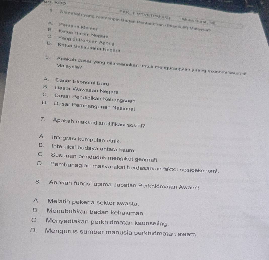 NÖ. KOD
PKK T MTVETPM(2/2) Muka Surat: 3/6
5. Siapakah yang memimpin Badan Pentadbiran (Eksekutif) Malaysia?
A. Perdana Menteri
B. Ketua Hakim Negara
C. Yang di-Pertuan Agong
D. Ketua Setiausaha Negara
6. Apakah dasar yang dilaksanakan untuk mengurangkan jurang ekonomi kaum di
Malaysia?
A. Dasar Ekonomi Baru
B. Dasar Wawasan Negara
C. Dasar Pendidikan Kebangsaan
D. Dasar Pembangunan Nasional
7. Apakah maksud stratifikasi sosial?
A. Integrasi kumpulan etnik.
B. Interaksi budaya antara kaum.
C. Susunan penduduk mengikut geografi.
D. Pembahagian masyarakat berdasarkan faktor sosioekonomi.
8. Apakah fungsi utama Jabatan Perkhidmatan Awam?
A. Melatih pekerja sektor swasta.
B. Menubuhkan badan kehakiman.
C. Menyediakan perkhidmatan kaunseling.
D. Mengurus sumber manusia perkhidmatan awam.