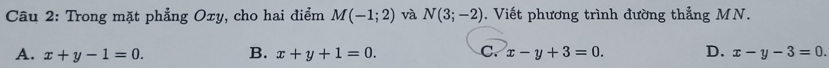 Trong mặt phẳng Oxy, cho hai điểm M(-1;2) và N(3;-2). Viết phương trình đường thẳng MN.
A. x+y-1=0. B. x+y+1=0. C. x-y+3=0. D. x-y-3=0.