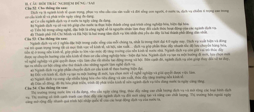 câU HồI TRÁC NGHIệM đÚNG / SAi
Câu 52: Cho thông tin sau:
Dịch vụ là ngành kinh tế quan trọng, phục vụ nhu cầu của sản xuất và đời sống con người, ở nước ta, dịch vụ chiếm tỉ trọng cao trong
cơ cấu kinh tế và phát triển ngày càng đa dạng.
a) Cơ cấu ngành dịch vụ ở nước ta ngày càng đa dạng.
b) Ngành dịch vụ có vai trò giúp cho nước ta thực hiện thành công quá trình công nghiệp hóa, hiện đại hóa.
c) Tiến bộ trong công nghệ, đặc biệt là công nghệ số là nguyên nhân làm thay đổi cách thức hoạt động của các ngành dịch vụ.
d) Thành phố Hồ Chí Minh và Hà Nội là hai trung tâm dịch vụ lớn nhất chủ yếu do đây là hai thành phố đông dân nhất.
Câu 53: Cho thông tin sau:
Ngành dịch vụ có ý nghĩa đặc biệt trong cuộc sống của mỗi chúng ta, nhất là trong thời đại 4.0 ngày nay. Dịch vụ xuất hiện và đóng
vai trò quan trọng trong tắt cả mọi lĩnh vực về kinh tế, xã hội, sản xuất... dịch vụ góp phần thúc đầy nhanh tốc độ lưu chuyên hàng hóa,
tiền tệ ở trong nền kinh tế, góp phần to lớn vào mức độ tăng trưởng của nền kinh tế nước nhà. Ngành dịch vụ còn giữ vai trò thúc đầy
được sự chuyển hướng của nền kinh tế theo cơ cầu công nghiệp hóa - hiện đại hóa. Ngành dịch vụ tạo ra một hướng đi mới, lựa chọn mới
về nghề nghiệp và giải quyết được việc làm cho rất nhiều lao động trong xã hội. Bên cạnh đó, ngành dịch vụ còn giúp thay đổi về tư duy,
tạo ra nhiều cơ hội cũng như thứ thách cho những người làm nghề dịch vụ.
a) Ngành dịch vụ góp phần chuyển dịch cơ cấu kinh tế theo hướng hiện đại.
b) Đổi với kinh tế, dịch vụ tạo ra một hướng đi mới, lựa chọn mới về nghề nghiệp và giải quyết được việc làm.
c) Ngành dịch vụ cung cấp nhiều hàng hóa cho tiêu dùng và sản xuất, thúc đẩy tăng trưởng nền kinh tế.
d) Dân số đông, đô thị hóa phát triển, trình độ phát triển kinh tế nên ngành dịch vụ tiêu dùng nước ta ngày càng tăng.
Câu 54: Cho thông tin sau:
Thị trường trong nước lớn và đa dạng, nhu cầu ngày càng tăng, thúc đầy nâng cao chất lượng dịch vụ và mở rộng các loại hình dịch
vụ. Thị trường có tính cạnh tranh cao thúc đầy các ngành dịch vụ đổi mới sáng tạo và nâng cao chất lượng. Thị trường bên ngoài ngày
cảng mở rộng đầy nhanh quá trình hội nhập quốc tế của các hoạt động dịch vụ của nước ta.