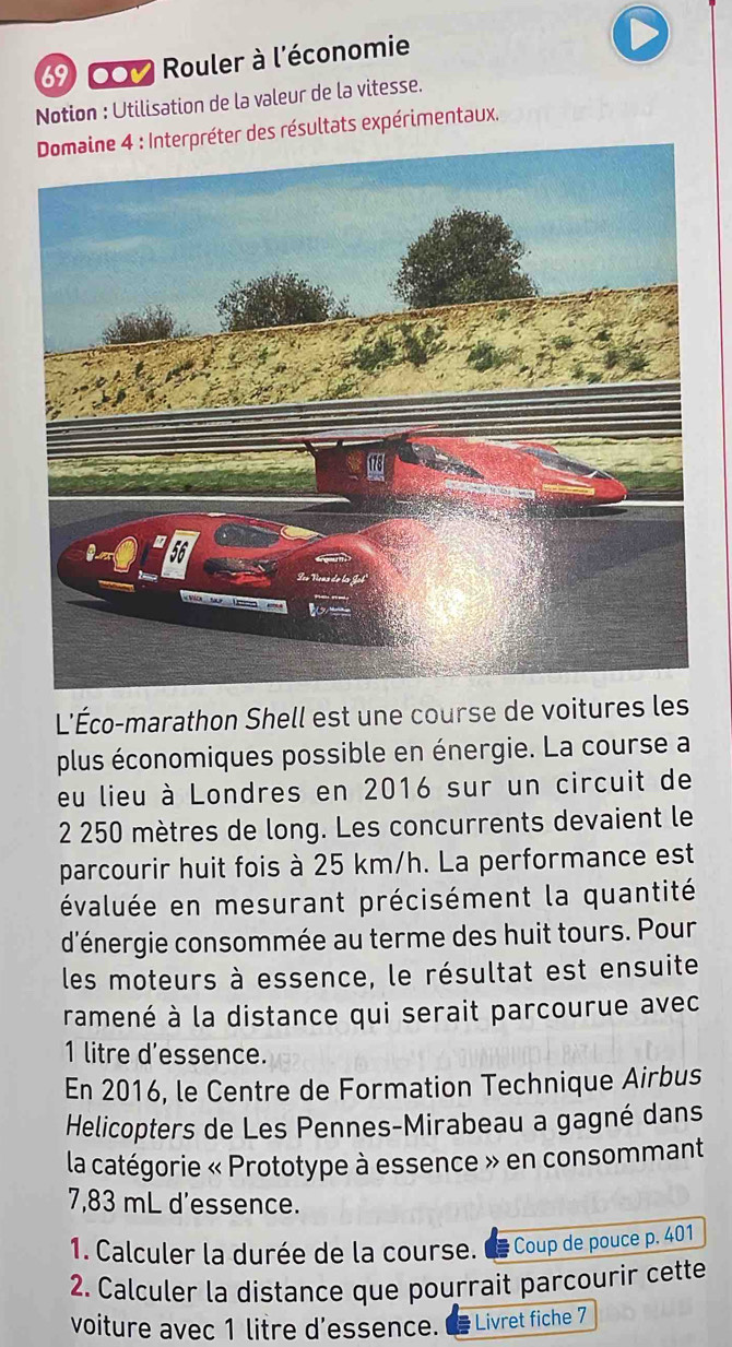 69 00 Rouler à l'économie 
Notion : Utilisation de la valeur de la vitesse. 
Domaine 4 : Interpréter des résultats expérimentaux. 
L'Éco-marathon Shell est une course de voitures les 
plus économiques possible en énergie. La course a 
eu lieu à Londres en 2016 sur un circuit de
2 250 mètres de long. Les concurrents devaient le 
parcourir huit fois à 25 km/h. La performance est 
évaluée en mesurant précisément la quantité 
d'énergie consommée au terme des huit tours. Pour 
les moteurs à essence, le résultat est ensuite 
ramené à la distance qui serait parcourue avec
1 litre d'essence. 
En 2016, le Centre de Formation Technique Airbus 
Helicopters de Les Pennes-Mirabeau a gagné dans 
la catégorie « Prototype à essence » en consommant
7,83 mL d'essence. 
1. Calculer la durée de la course. E * Coup de pouce p. 401
2. Calculer la distance que pourrait parcourir cette 
voiture avec 1 litre d'essence. Livret fiche 7