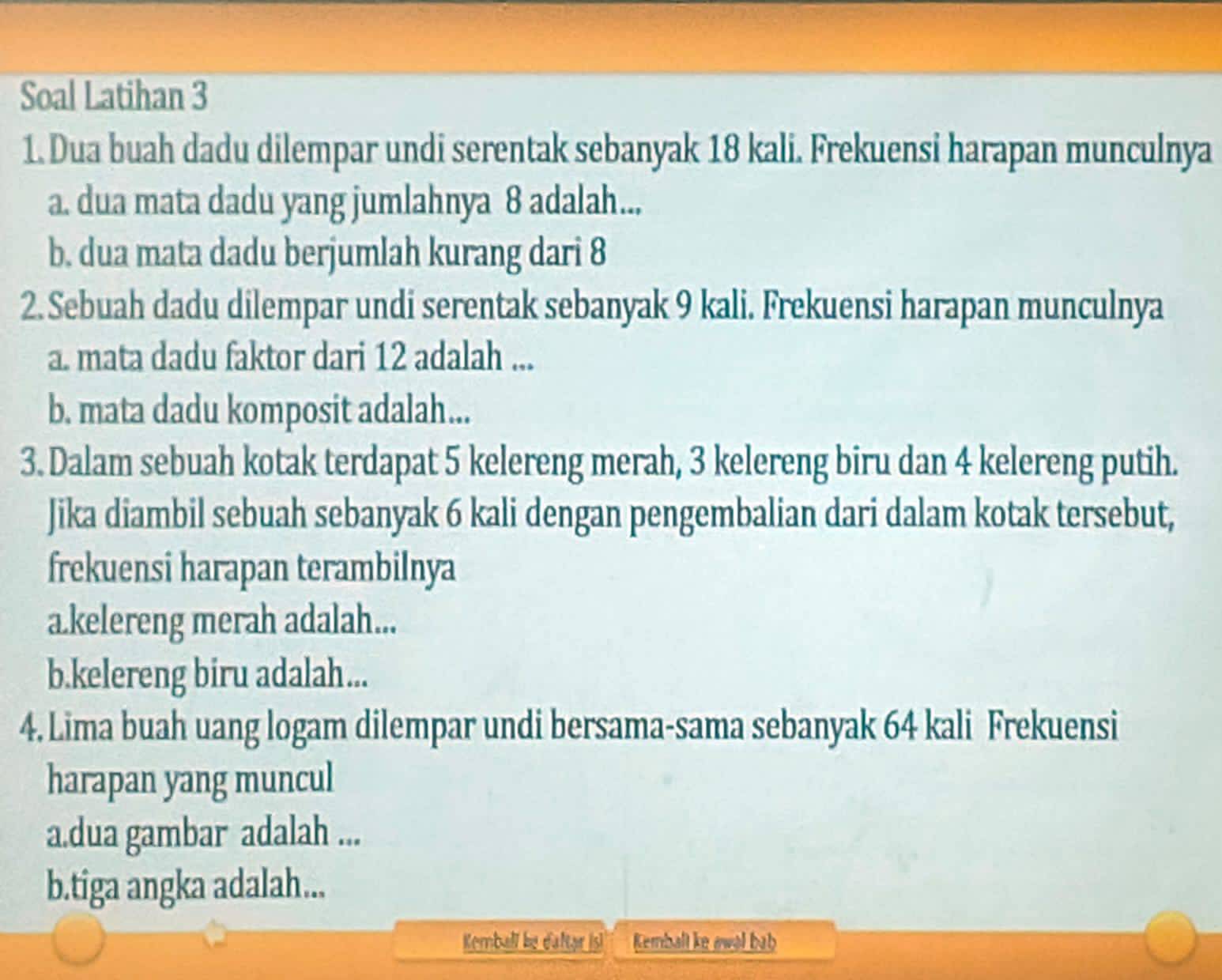 Soal Latihan 3 
1. Dua buah dadu dilempar undi serentak sebanyak 18 kali. Frekuensi harapan munculnya 
a. dua mata dadu yang jumlahnya 8 adalah... 
b. dua mata dadu berjumlah kurang dari 8
2. Sebuah dadu dilempar undi serentak sebanyak 9 kali. Frekuensi harapan munculnya 
a. mata dadu faktor dari 12 adalah ... 
b. mata dadu komposit adalah... 
3. Dalam sebuah kotak terdapat 5 kelereng merah, 3 kelereng biru dan 4 kelereng putih. 
Jika diambil sebuah sebanyak 6 kali dengan pengembalian dari dalam kotak tersebut, 
frekuensi harapan terambilnya 
a.kelereng merah adalah... 
b.kelereng biru adalah... 
4. Lima buah uang logam dilempar undi bersama-sama sebanyak 64 kali Frekuensi 
harapan yang muncul 
a.dua gambar adalah ... 
b.tiga angka adalah... 
Kemball be daftar is!'' Kembalt ke awal bab