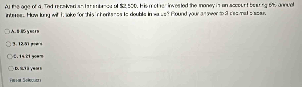 At the age of 4, Ted received an inheritance of $2,500. His mother invested the money in an account bearing 5% annual
interest. How long will it take for this inheritance to double in value? Round your answer to 2 decimal places.
A. 9.65 years
B. 12.81 years
C. 14.21 years
D. 8.76 years
Reset Selection